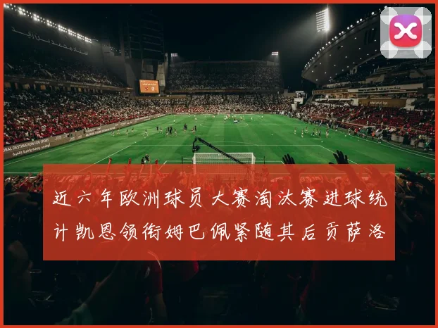 近六年欧洲球员大赛淘汰赛进球统计凯恩领衔姆巴佩紧随其后贡萨洛表现不俗
