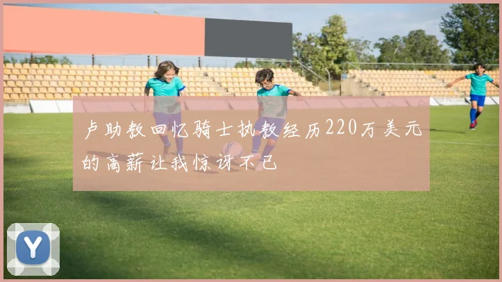 卢助教回忆骑士执教经历220万美元的高薪让我惊讶不已