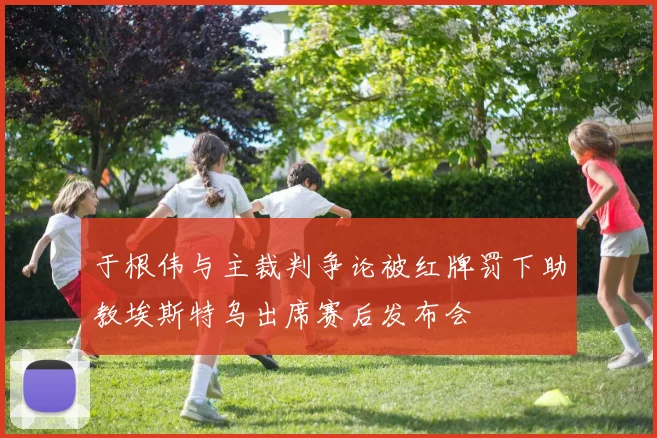 于根伟与主裁判争论被红牌罚下助教埃斯特乌出席赛后发布会