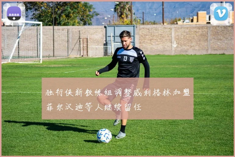 独行侠新教练组调整威利格林加盟菲尔汉迪等人继续留任