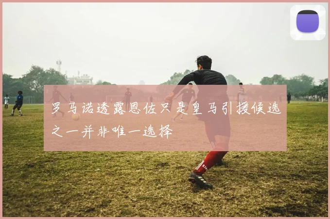 罗马诺透露恩佐只是皇马引援候选之一并非唯一选择