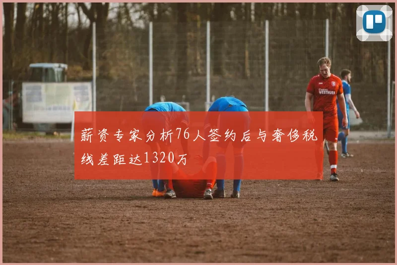薪资专家分析76人签约后与奢侈税线差距达1320万