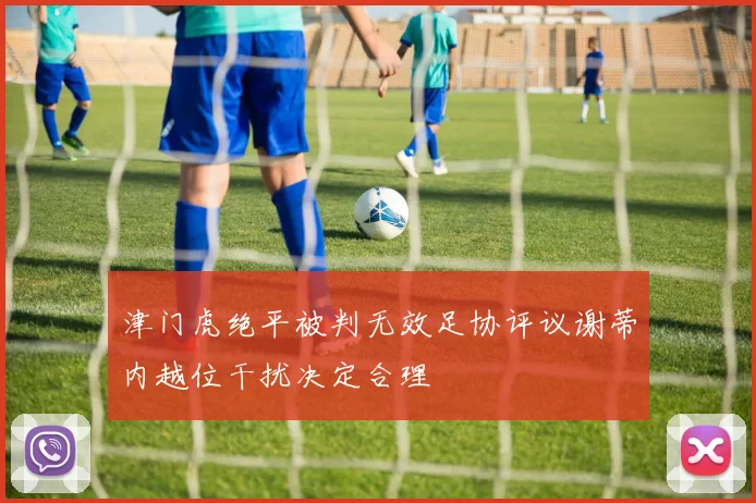 津门虎绝平被判无效足协评议谢蒂内越位干扰决定合理