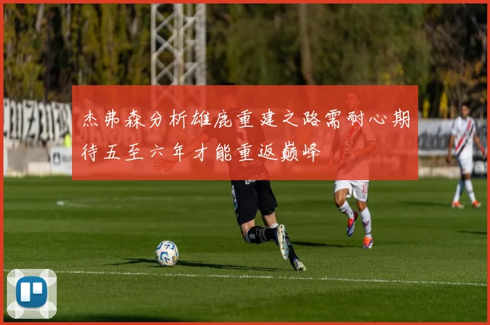 杰弗森分析雄鹿重建之路需耐心期待五至六年才能重返巅峰