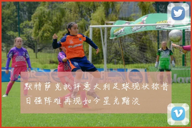 默特萨克批评意大利足球现状称昔日强阵难再现如今星光黯淡