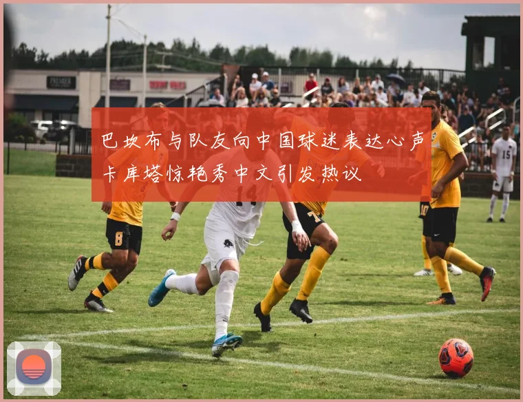巴坎布与队友向中国球迷表达心声卡库塔惊艳秀中文引发热议
