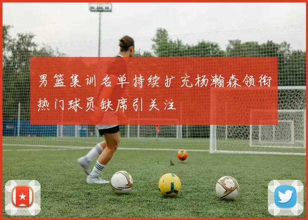 男篮集训名单持续扩充杨瀚森领衔热门球员缺席引关注