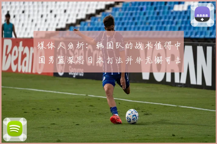 媒体人分析：韩国队的战术值得中国男篮深思日本打法并非无懈可击