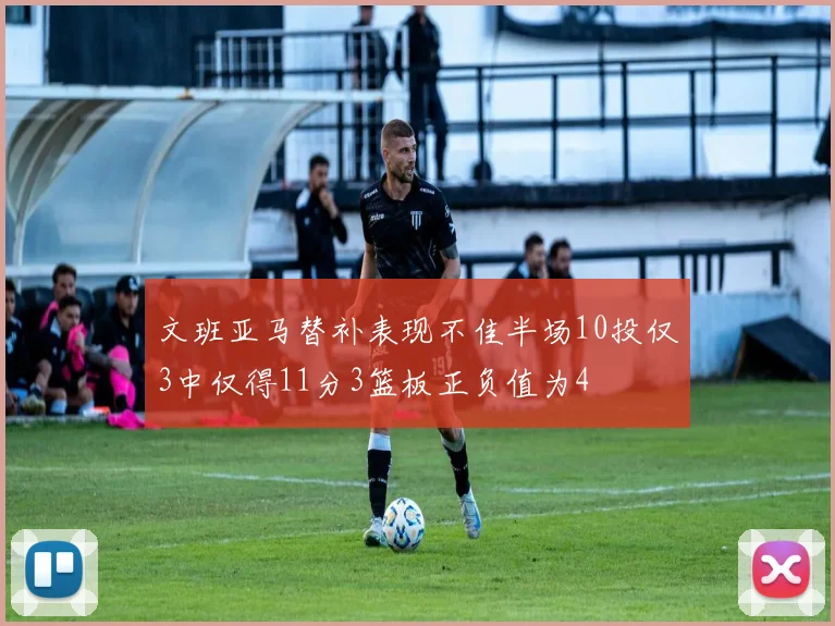 文班亚马替补表现不佳半场10投仅3中仅得11分3篮板正负值为4