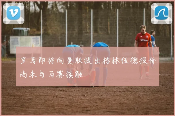 罗马即将向曼联提出格林伍德报价尚未与马赛接触
