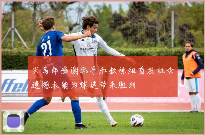买乌郎感谢韩导和教练组首发机会遗憾未能为球迷带来胜利