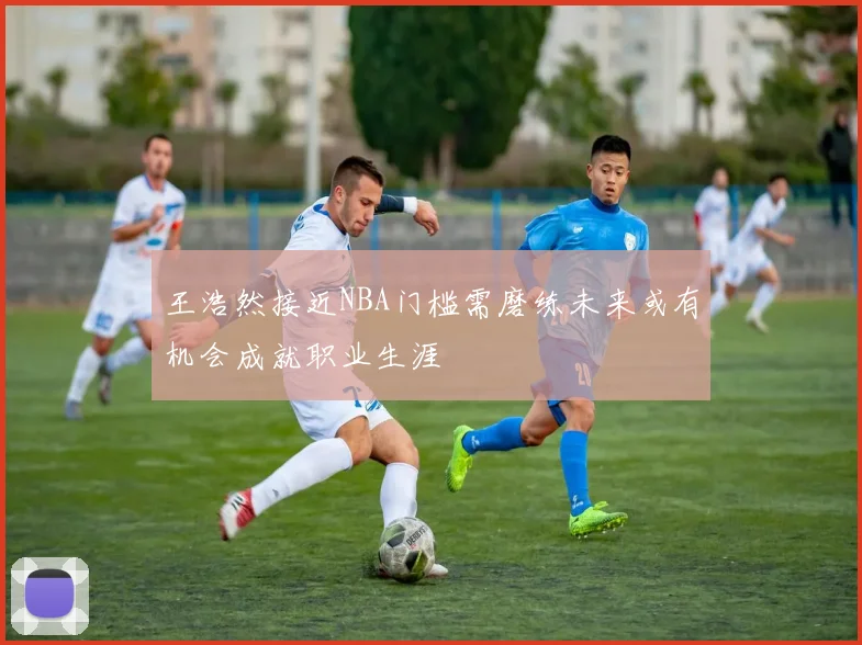王浩然接近NBA门槛需磨练未来或有机会成就职业生涯