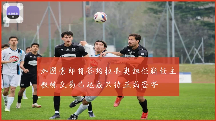 加图索即将签约拉齐奥担任新任主教练交易已达成只待正式签字