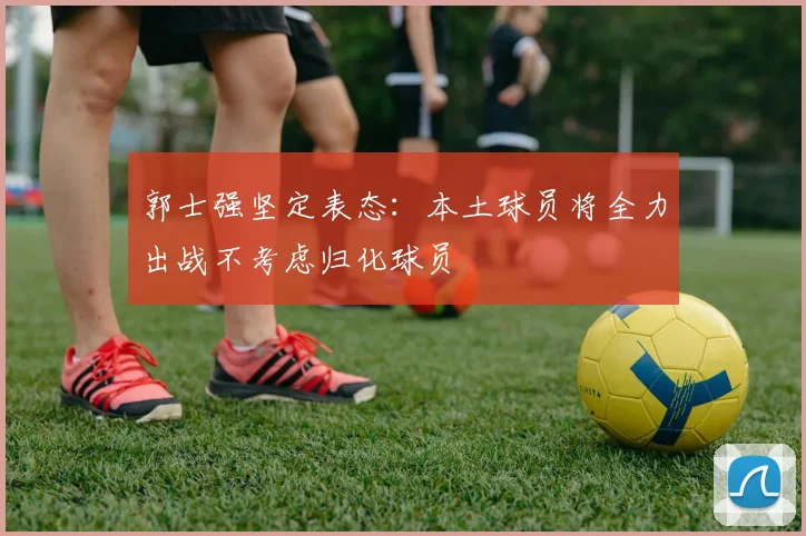 郭士强坚定表态：本土球员将全力出战不考虑归化球员